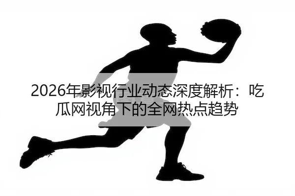 2026年影视行业动态深度解析：吃瓜网视角下的全网热点趋势